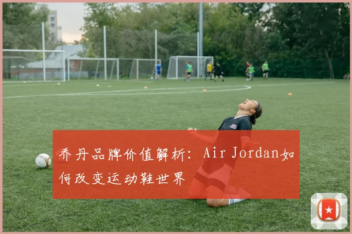 乔丹品牌价值解析:Air Jordan如何改变运动鞋世界