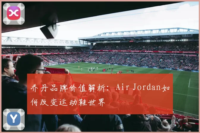 乔丹品牌价值解析：Air Jordan如何改变运动鞋世界