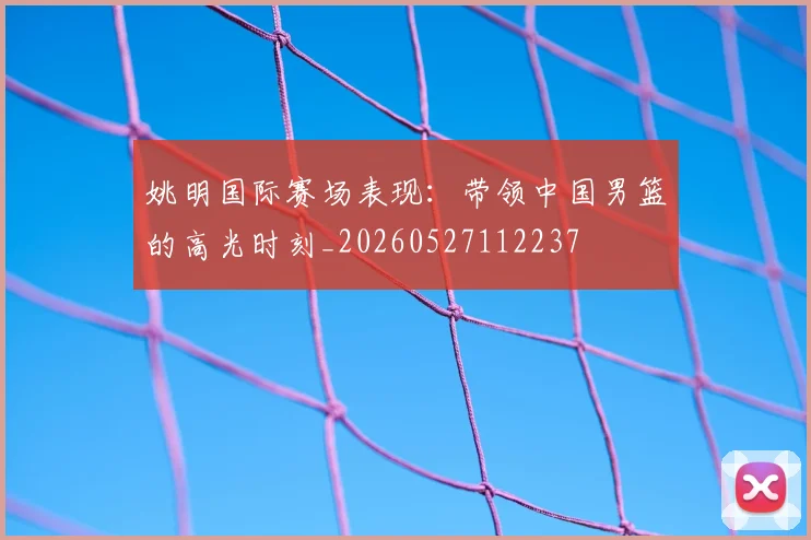 姚明国际赛场表现：带领中国男篮的高光时刻_20260527112237