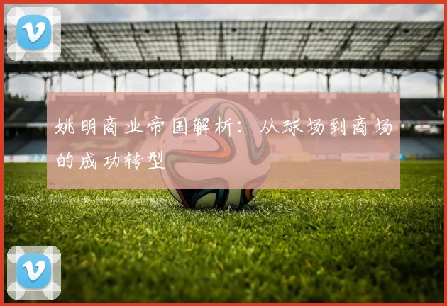 姚明商业帝国解析：从球场到商场的成功转型