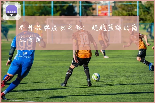 乔丹品牌成功之路:超越篮球的商业帝国
