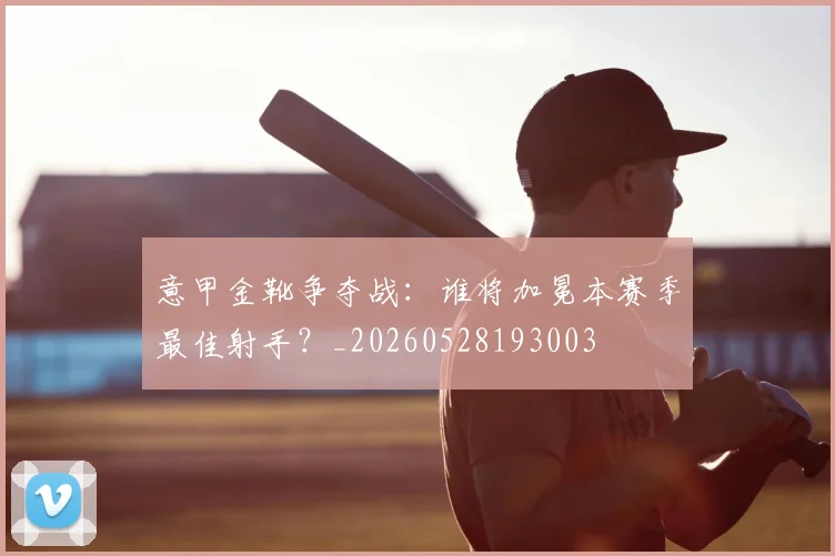 意甲金靴争夺战：谁将加冕本赛季最佳射手？_20260528193003
