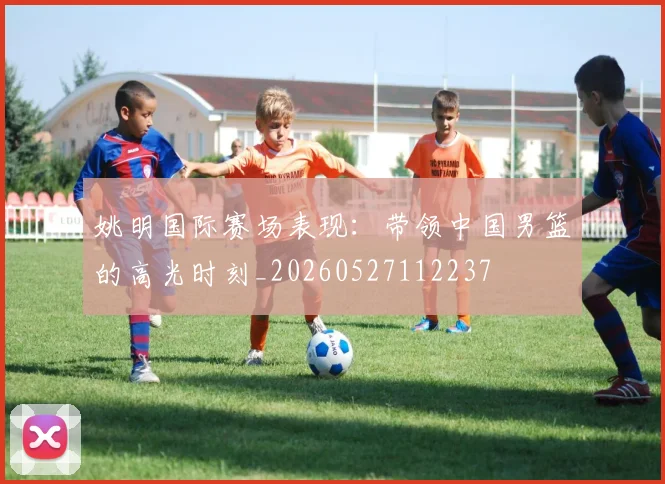 姚明国际赛场表现：带领中国男篮的高光时刻_20260527112237