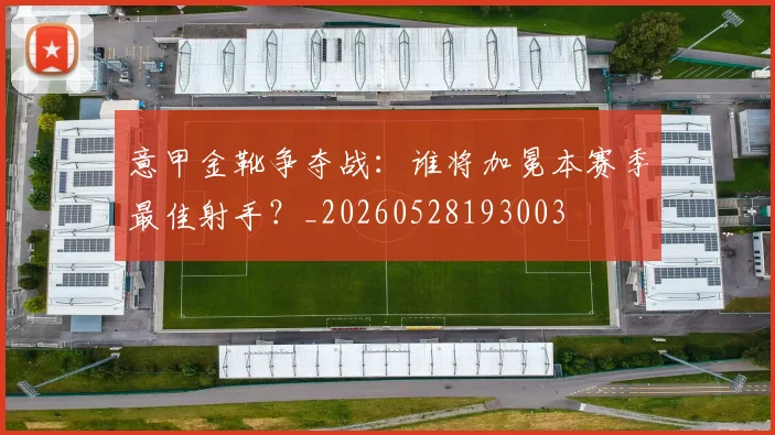 意甲金靴争夺战：谁将加冕本赛季最佳射手？_20260528193003